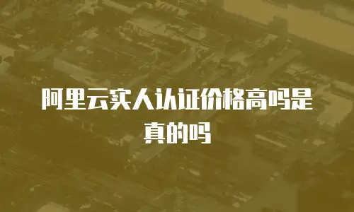 阿里云实人认证价格高吗是真的吗