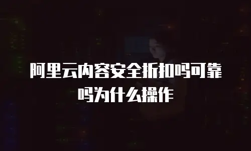 阿里云内容安全折扣吗可靠吗为什么操作