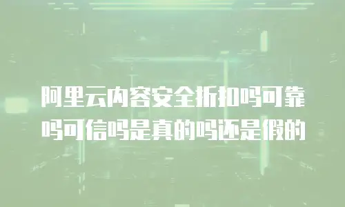 阿里云内容安全折扣吗可靠吗可信吗是真的吗还是假的