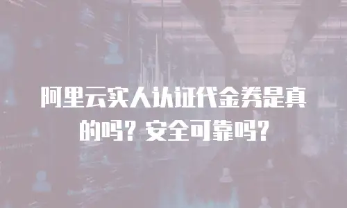 阿里云实人认证代金券是真的吗？安全可靠吗？