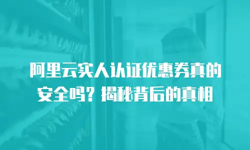 阿里云实人认证优惠券真的安全吗？揭秘背后的真相
