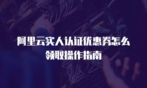 阿里云实人认证优惠券怎么领取操作指南