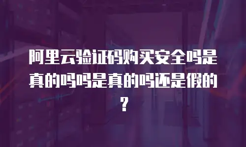 阿里云验证码购买安全吗是真的吗吗是真的吗还是假的？