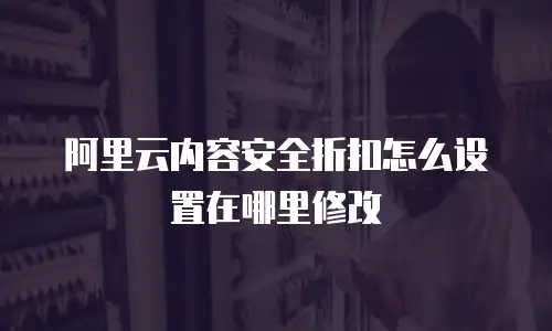 阿里云内容安全折扣怎么设置在哪里修改