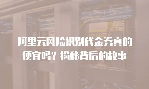 阿里云风险识别代金券真的便宜吗？揭秘背后的故事