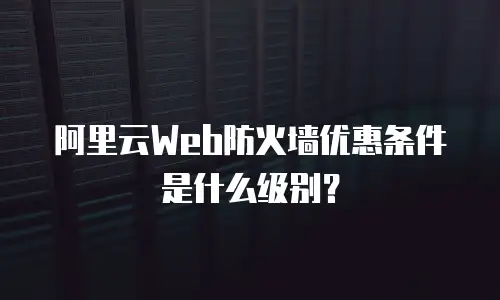 阿里云Web防火墙优惠条件是什么级别？