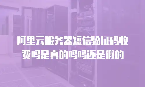 阿里云服务器短信验证码收费吗是真的吗吗还是假的