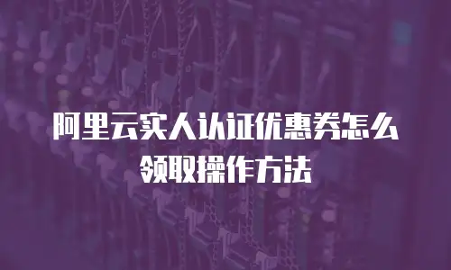 阿里云实人认证优惠券怎么领取操作方法