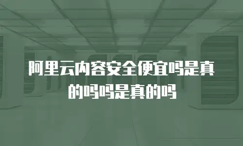 阿里云内容安全便宜吗是真的吗吗是真的吗