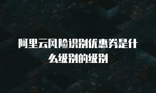 阿里云风险识别优惠券是什么级别的级别