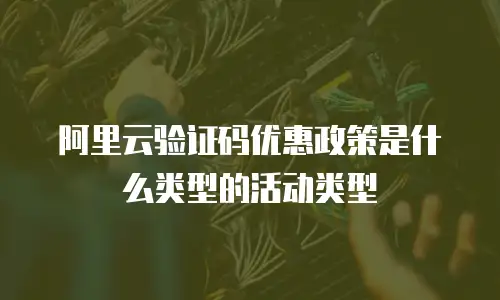 阿里云验证码优惠政策是什么类型的活动类型