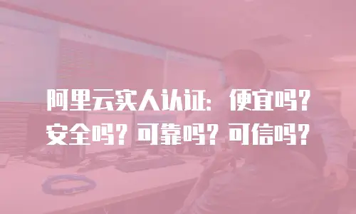 阿里云实人认证：便宜吗？安全吗？可靠吗？可信吗？