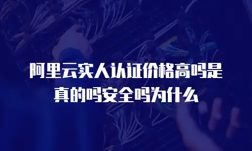 阿里云实人认证价格高吗是真的吗安全吗为什么