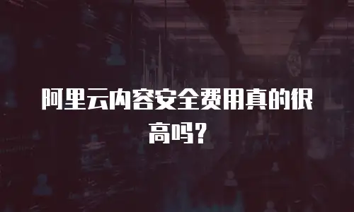 阿里云内容安全费用真的很高吗？