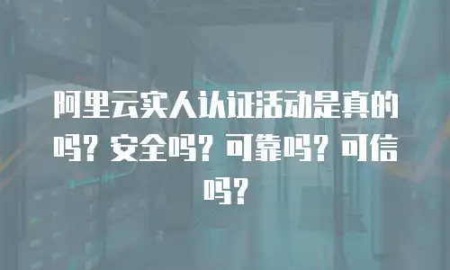 阿里云实人认证活动是真的吗？安全吗？可靠吗？可信吗？