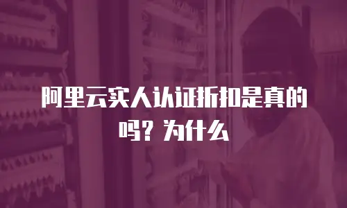 阿里云实人认证折扣是真的吗？为什么