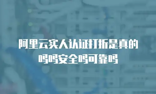 阿里云实人认证打折是真的吗吗安全吗可靠吗