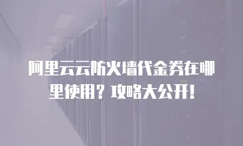 阿里云云防火墙代金券在哪里使用？攻略大公开！