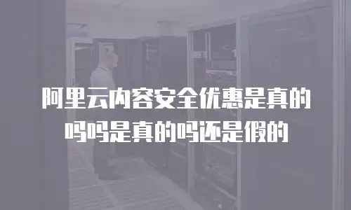 阿里云内容安全优惠是真的吗吗是真的吗还是假的
