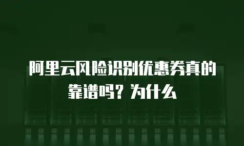 阿里云风险识别优惠券真的靠谱吗？为什么