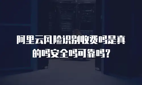 阿里云风险识别收费吗是真的吗安全吗可靠吗？