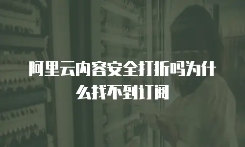 阿里云内容安全打折吗为什么找不到订阅