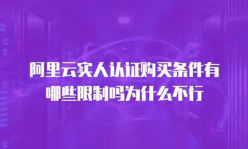 阿里云实人认证购买条件有哪些限制吗为什么不行