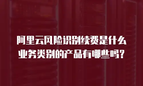 阿里云风险识别续费是什么业务类别的产品有哪些吗？