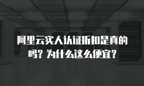 阿里云实人认证折扣是真的吗？为什么这么便宜？