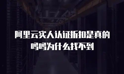 阿里云实人认证折扣是真的吗吗为什么找不到