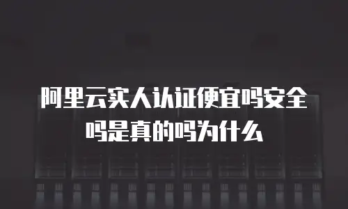 阿里云实人认证便宜吗安全吗是真的吗为什么