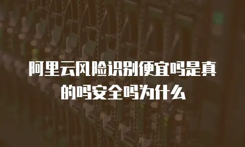 阿里云风险识别便宜吗是真的吗安全吗为什么