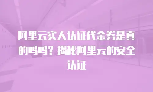 阿里云实人认证代金券是真的吗吗？揭秘阿里云的安全认证