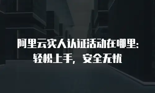 阿里云实人认证活动在哪里：轻松上手，安全无忧