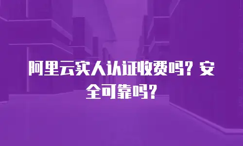 阿里云实人认证收费吗？安全可靠吗？