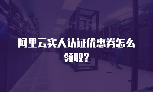 阿里云实人认证优惠券怎么领取？