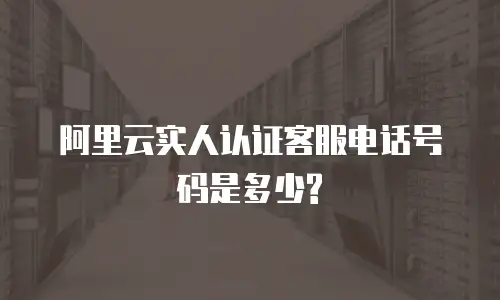阿里云实人认证客服电话号码是多少?