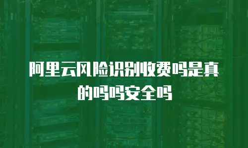 阿里云风险识别收费吗是真的吗吗安全吗