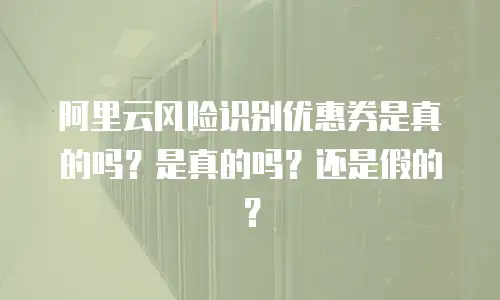 阿里云风险识别优惠券是真的吗？是真的吗？还是假的？