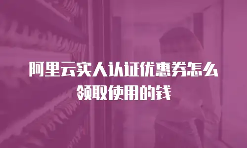阿里云实人认证优惠券怎么领取使用的钱