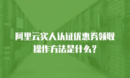 阿里云实人认证优惠券领取操作方法是什么？