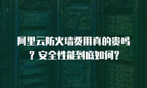 阿里云防火墙费用真的贵吗？安全性能到底如何？
