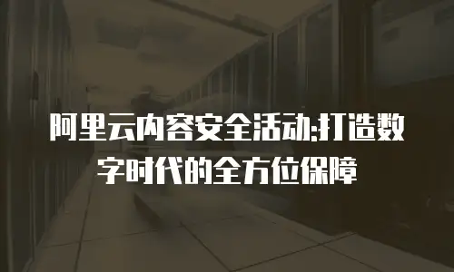 阿里云内容安全活动:打造数字时代的全方位保障