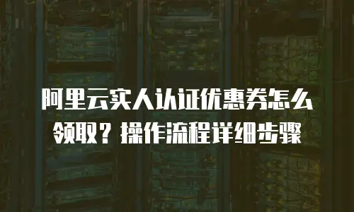 阿里云实人认证优惠券怎么领取？操作流程详细步骤