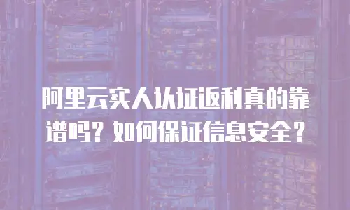 阿里云实人认证返利真的靠谱吗？如何保证信息安全？