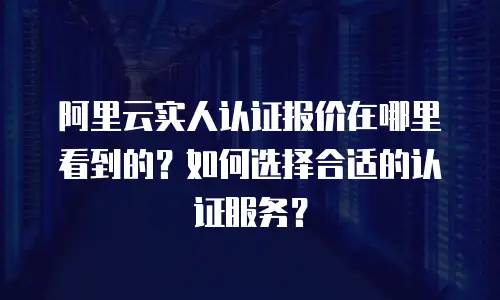 阿里云实人认证报价在哪里看到的？如何选择合适的认证服务？