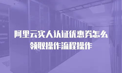 阿里云实人认证优惠券怎么领取操作流程操作
