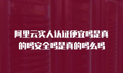 阿里云实人认证便宜吗是真的吗安全吗是真的吗么吗