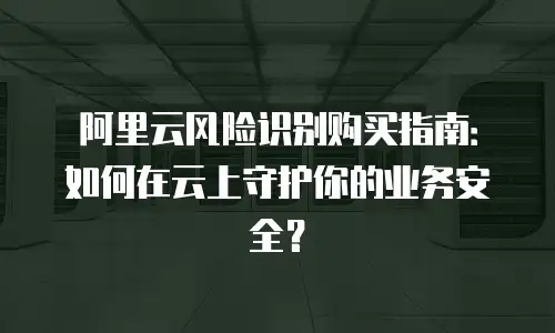 阿里云风险识别购买指南：如何在云上守护你的业务安全？