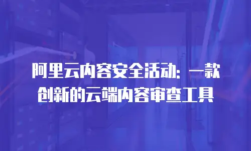 阿里云内容安全活动: 一款创新的云端内容审查工具